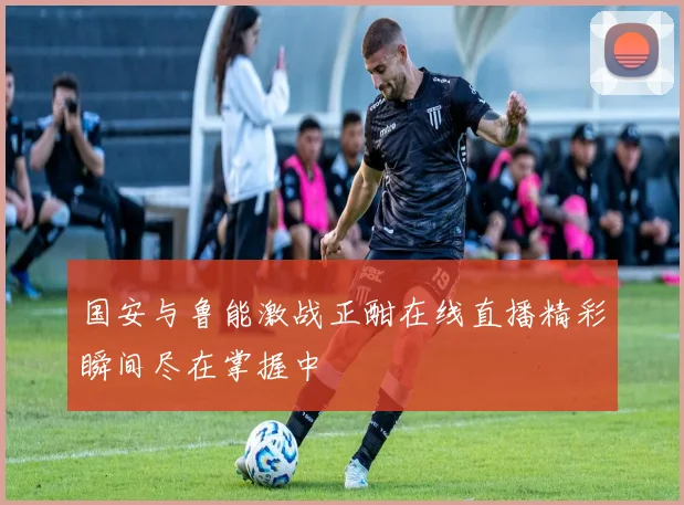 国安与鲁能激战正酣在线直播精彩瞬间尽在掌握中