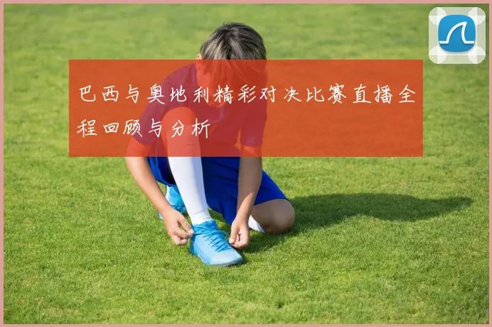 巴西与奥地利精彩对决比赛直播全程回顾与分析