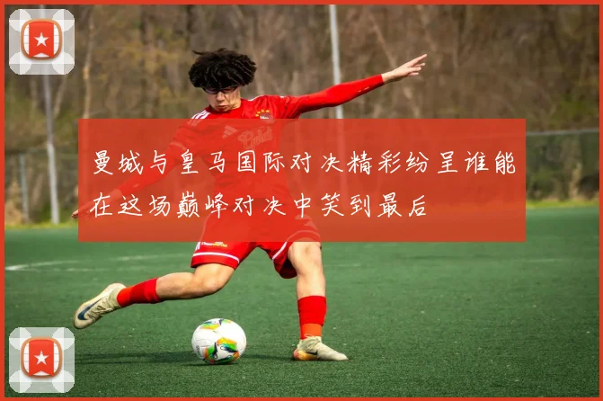曼城与皇马国际对决精彩纷呈谁能在这场巅峰对决中笑到最后