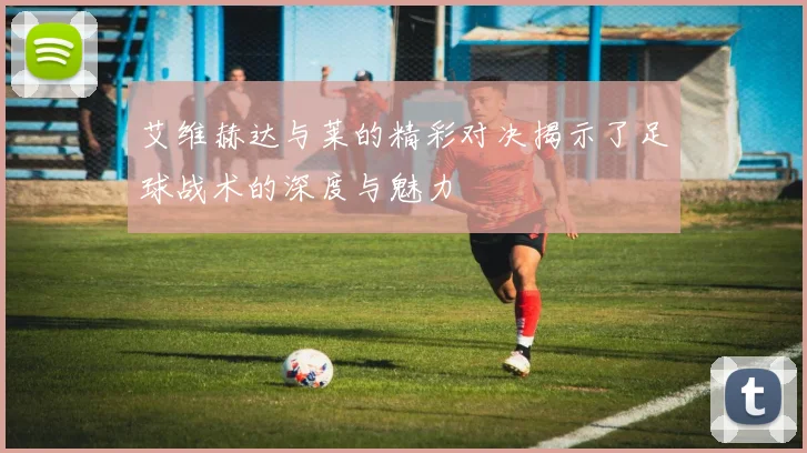 艾维赫达与莱的精彩对决揭示了足球战术的深度与魅力