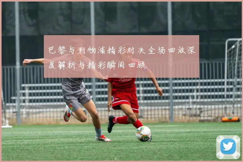 巴黎与利物浦精彩对决全场回放深度解析与精彩瞬间回顾