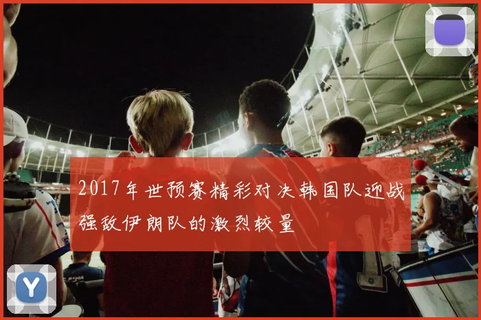 2017年世预赛精彩对决韩国队迎战强敌伊朗队的激烈较量