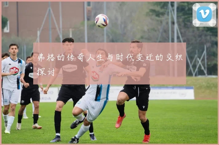 弗格的传奇人生与时代变迁的交织探讨