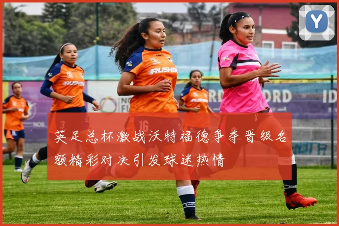 英足总杯激战沃特福德争夺晋级名额精彩对决引发球迷热情