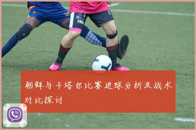 朝鲜与卡塔尔比赛进球分析及战术对比探讨