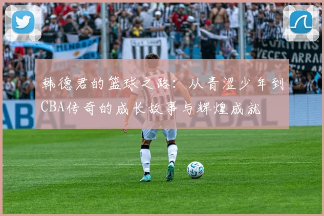 韩德君的篮球之路：从青涩少年到CBA传奇的成长故事与辉煌成就