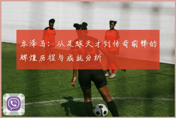 本泽马：从足球天才到传奇前锋的辉煌历程与成就分析