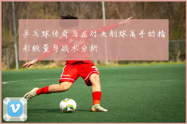 乒乓球传奇马龙对决削球高手的精彩较量与战术分析