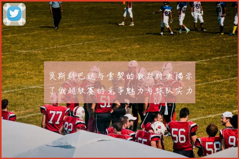 莫斯科巴达与索契的激烈对决揭示了俄超联赛的竞争魅力与球队实力较量