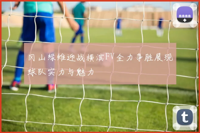 冈山绿雉迎战横滨FV全力争胜展现球队实力与魅力