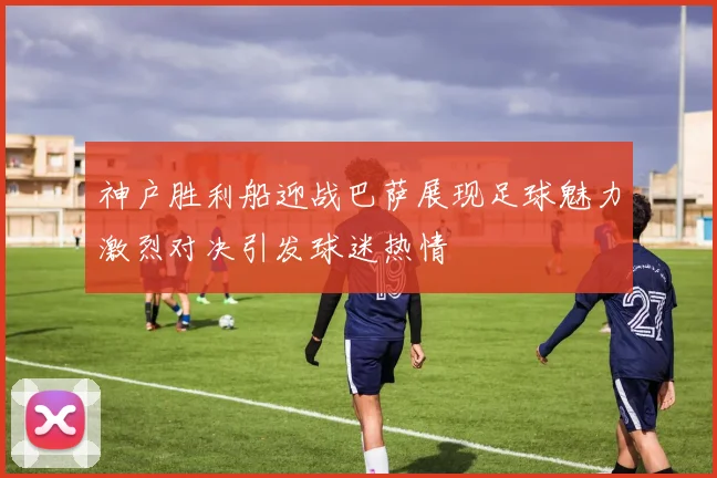 神户胜利船迎战巴萨展现足球魅力激烈对决引发球迷热情