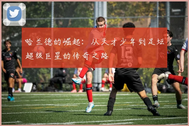 哈兰德的崛起：从天才少年到足坛超级巨星的传奇之路