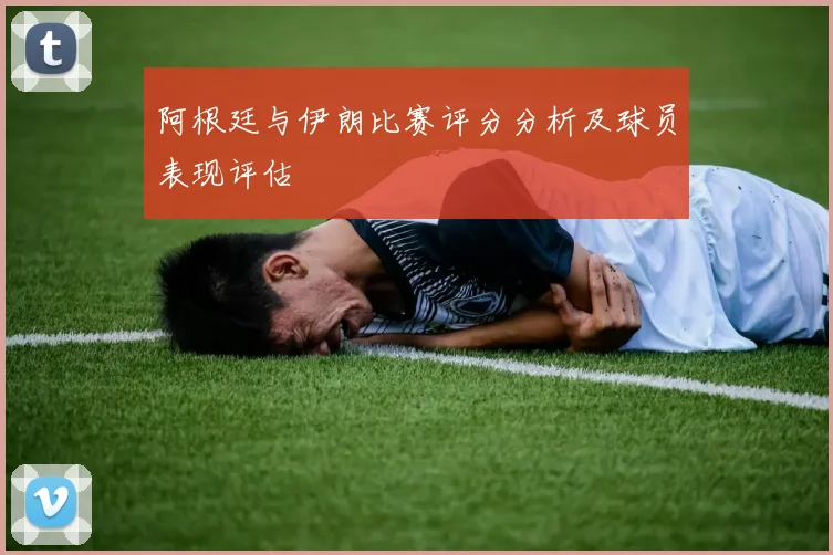 阿根廷与伊朗比赛评分分析及球员表现评估