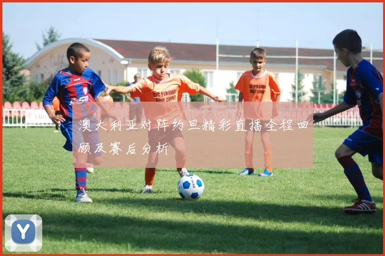 澳大利亚对阵约旦精彩直播全程回顾及赛后分析