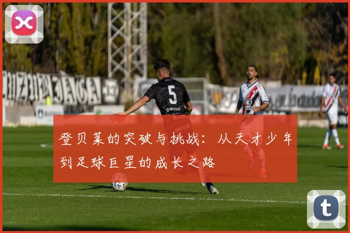 登贝莱的突破与挑战：从天才少年到足球巨星的成长之路