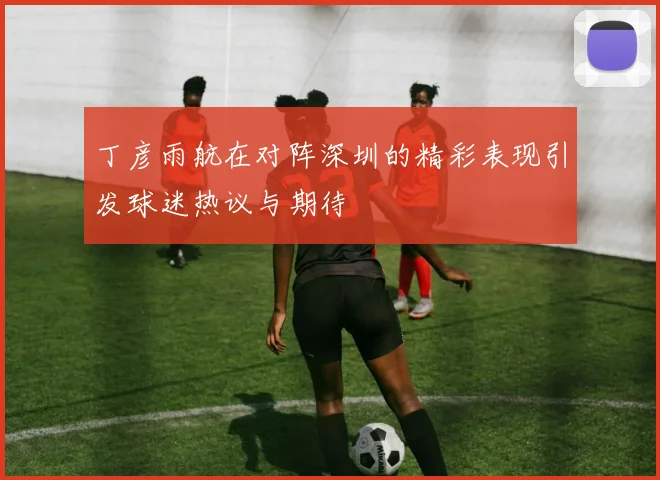 丁彦雨航在对阵深圳的精彩表现引发球迷热议与期待