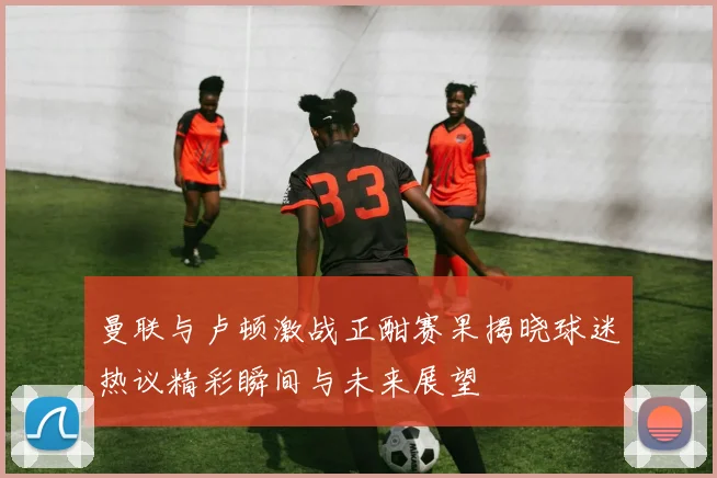 曼联与卢顿激战正酣赛果揭晓球迷热议精彩瞬间与未来展望