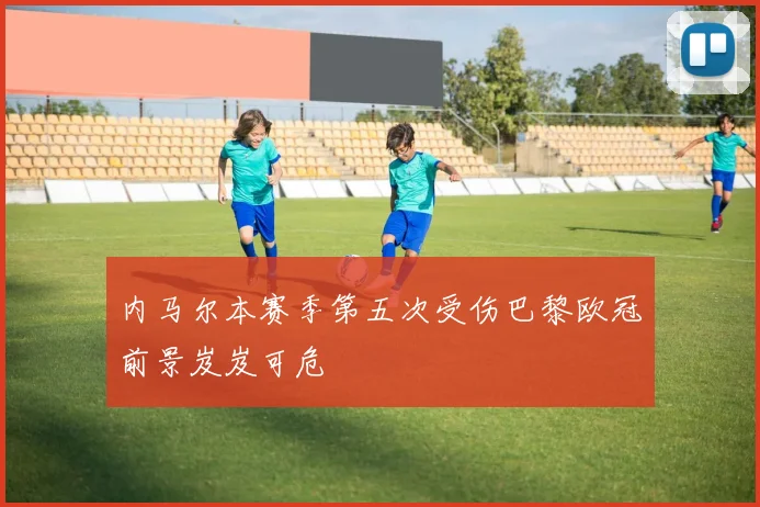 内马尔本赛季第五次受伤巴黎欧冠前景岌岌可危