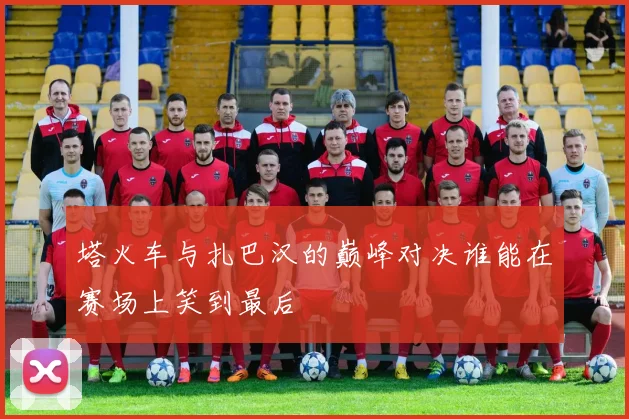 塔火车与扎巴汉的巅峰对决谁能在赛场上笑到最后