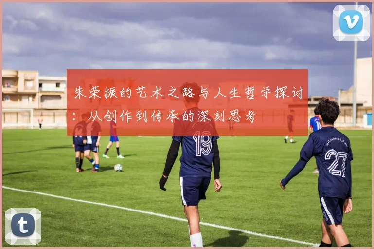 朱荣振的艺术之路与人生哲学探讨：从创作到传承的深刻思考