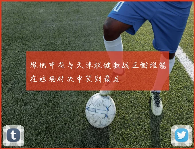 绿地申花与天津权健激战正酣谁能在这场对决中笑到最后