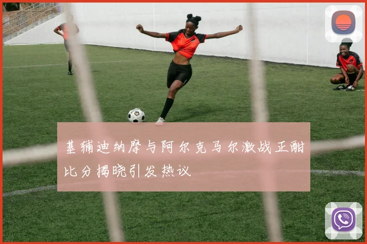 基辅迪纳摩与阿尔克马尔激战正酣比分揭晓引发热议