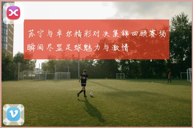 苏宁与卓尔精彩对决集锦回顾赛场瞬间尽显足球魅力与激情